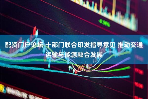 配资门户论坛 十部门联合印发指导意见 推动交通运输与能源融合发展