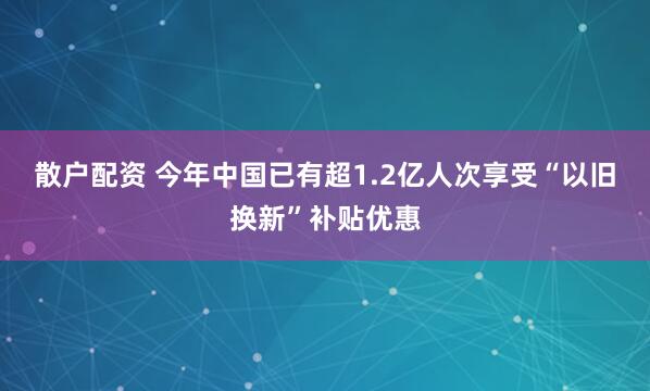 散户配资 今年中国已有超1.2亿人次享受“以旧换新”补贴优惠