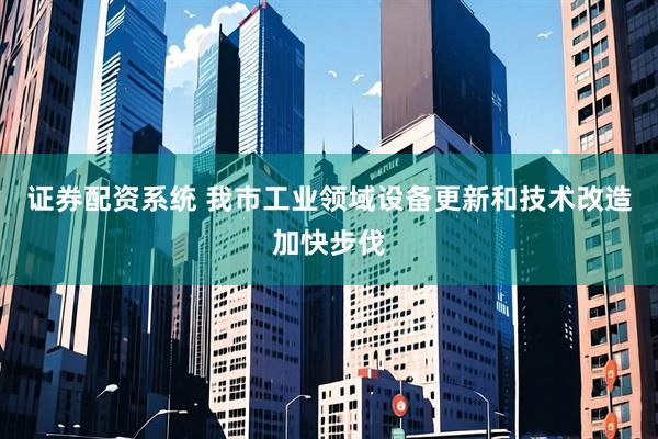 证券配资系统 我市工业领域设备更新和技术改造加快步伐