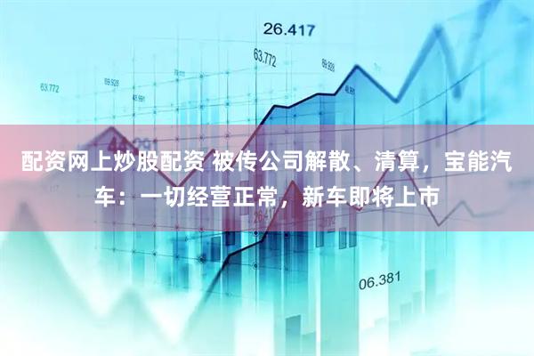 配资网上炒股配资 被传公司解散、清算，宝能汽车：一切经营正常，新车即将上市