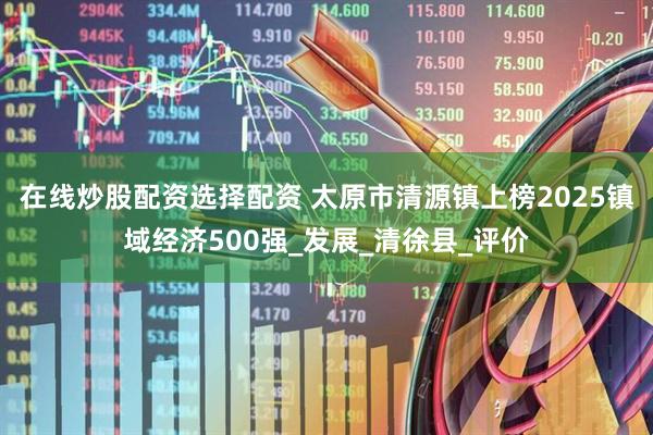 在线炒股配资选择配资 太原市清源镇上榜2025镇域经济500强_发展_清徐县_评价