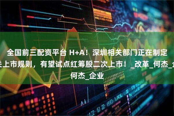 全国前三配资平台 H+A！深圳相关部门正在制定相关上市规则，有望试点红筹股二次上市！_改革_何杰_企业