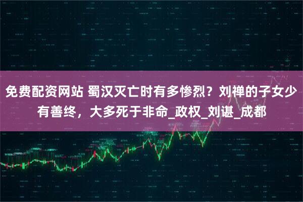 免费配资网站 蜀汉灭亡时有多惨烈？刘禅的子女少有善终，大多死于非命_政权_刘谌_成都