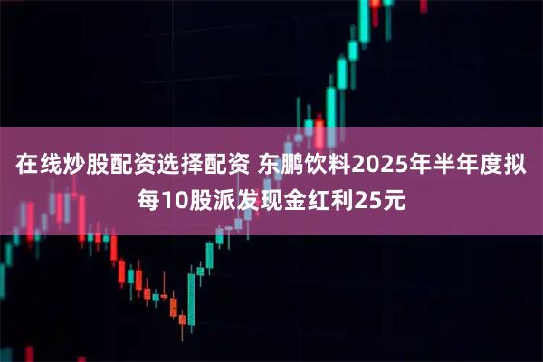 在线炒股配资选择配资 东鹏饮料2025年半年度拟每10股派发现金红利25元