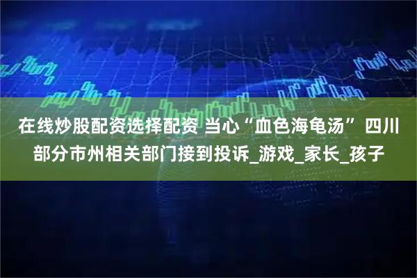 在线炒股配资选择配资 当心“血色海龟汤” 四川部分市州相关部门接到投诉_游戏_家长_孩子