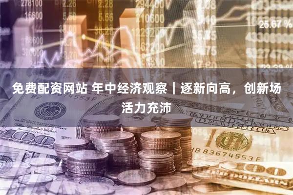 免费配资网站 年中经济观察｜逐新向高，创新场活力充沛