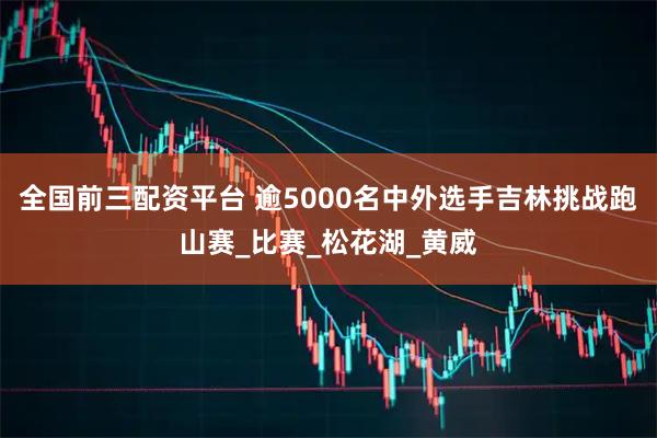 全国前三配资平台 逾5000名中外选手吉林挑战跑山赛_比赛_松花湖_黄威