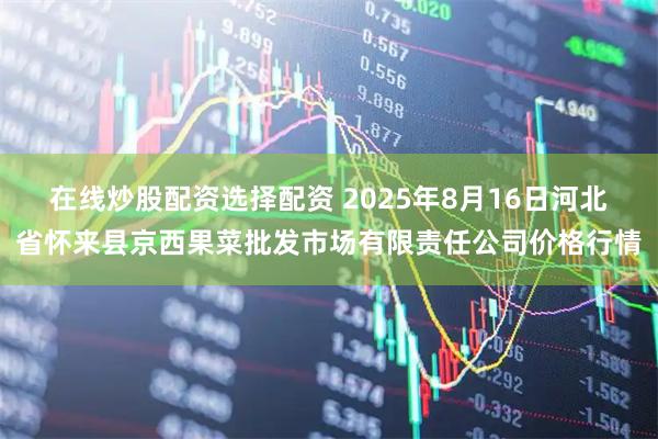 在线炒股配资选择配资 2025年8月16日河北省怀来县京西果菜批发市场有限责任公司价格行情