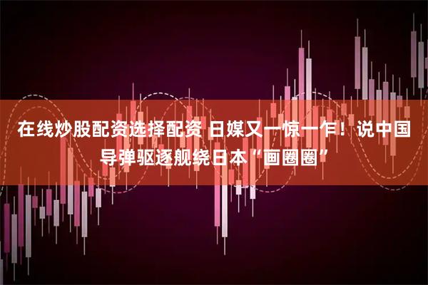 在线炒股配资选择配资 日媒又一惊一乍！说中国导弹驱逐舰绕日本“画圈圈”