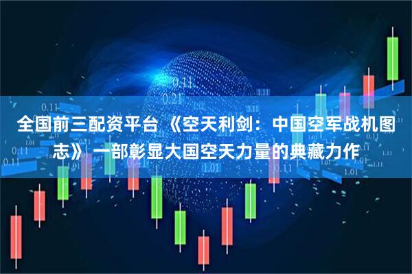 全国前三配资平台 《空天利剑：中国空军战机图志》 一部彰显大国空天力量的典藏力作