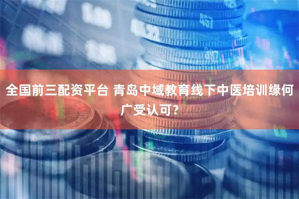 全国前三配资平台 青岛中域教育线下中医培训缘何广受认可？