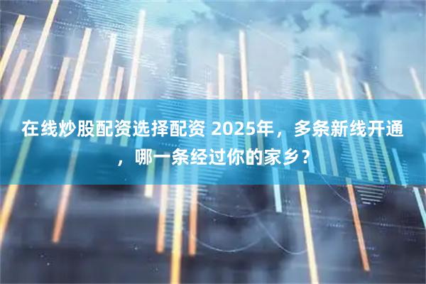 在线炒股配资选择配资 2025年，多条新线开通，哪一条经过你的家乡？