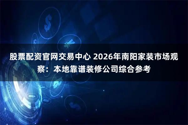 股票配资官网交易中心 2026年南阳家装市场观察：本地靠谱装修公司综合参考