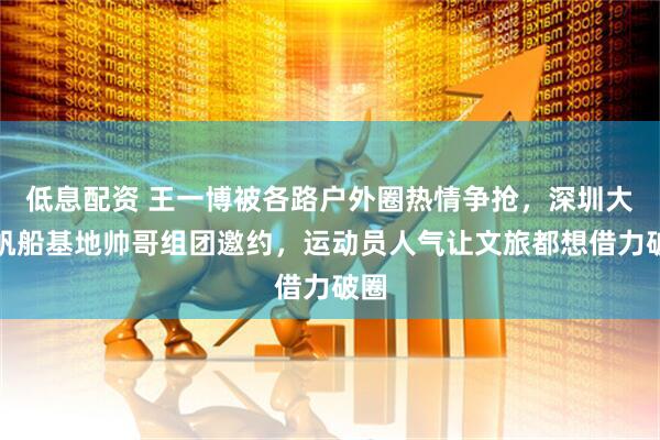 低息配资 王一博被各路户外圈热情争抢，深圳大鹏帆船基地帅哥组团邀约，运动员人气让文旅都想借力破圈