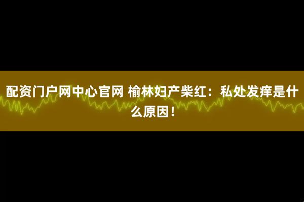 配资门户网中心官网 榆林妇产柴红：私处发痒是什么原因！