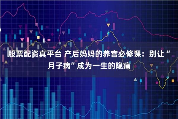 股票配资真平台 产后妈妈的养宫必修课：别让“月子病”成为一生的隐痛