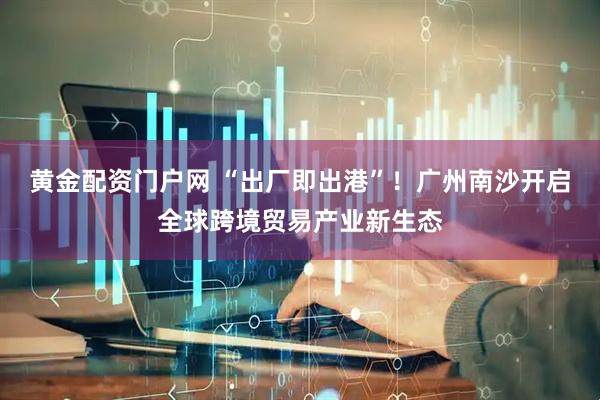 黄金配资门户网 “出厂即出港”！广州南沙开启全球跨境贸易产业新生态