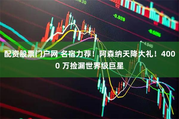配资股票门户网 名宿力荐！阿森纳天降大礼！4000 万捡漏世界级巨星