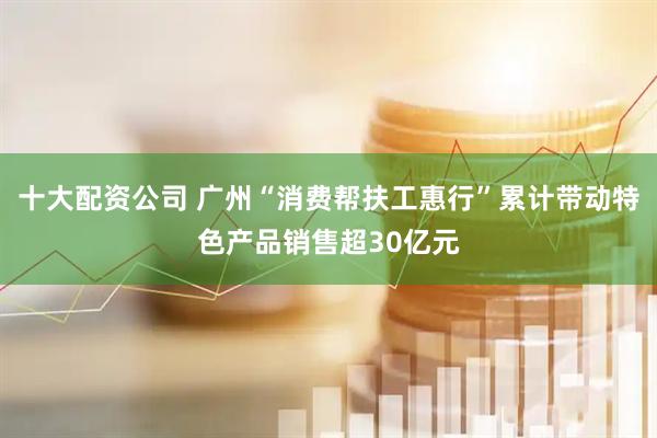 十大配资公司 广州“消费帮扶工惠行”累计带动特色产品销售超30亿元
