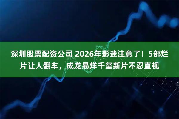 深圳股票配资公司 2026年影迷注意了！5部烂片让人翻车，成龙易烊千玺新片不忍直视