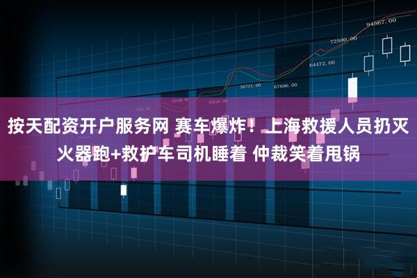 按天配资开户服务网 赛车爆炸！上海救援人员扔灭火器跑+救护车司机睡着 仲裁笑着甩锅