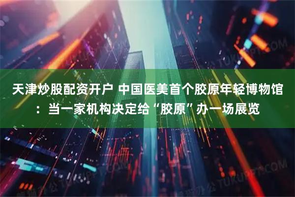 天津炒股配资开户 中国医美首个胶原年轻博物馆：当一家机构决定给“胶原”办一场展览